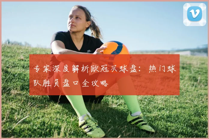 专家深度解析欧冠买球盘：热门球队胜负盘口全攻略