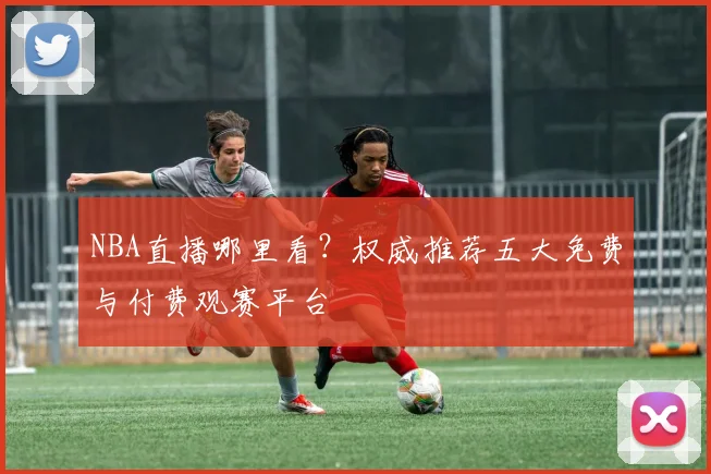 NBA直播哪里看？权威推荐五大免费与付费观赛平台
