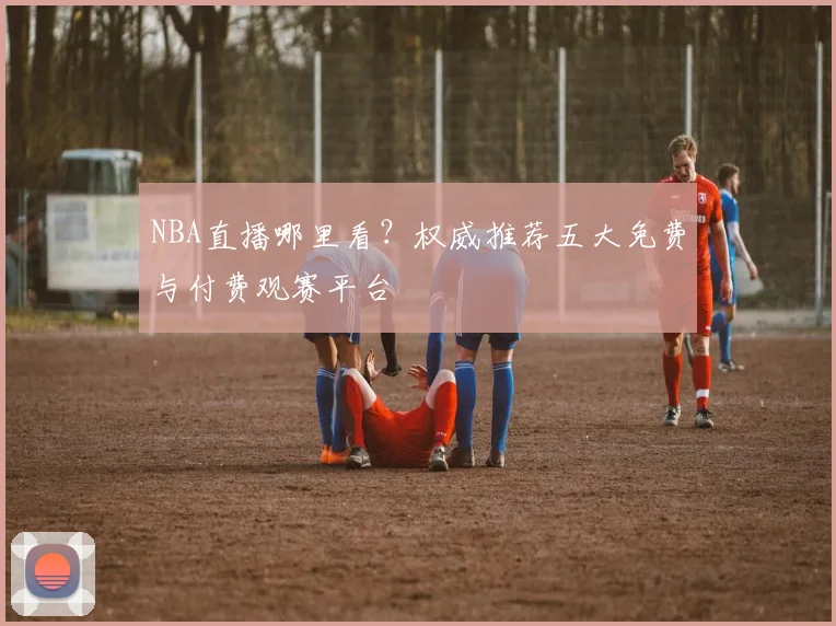 NBA直播哪里看？权威推荐五大免费与付费观赛平台