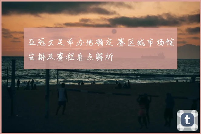 亚冠女足举办地确定 赛区城市场馆安排及赛程看点解析