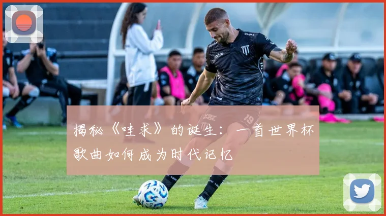 揭秘《哇求》的诞生：一首世界杯歌曲如何成为时代记忆