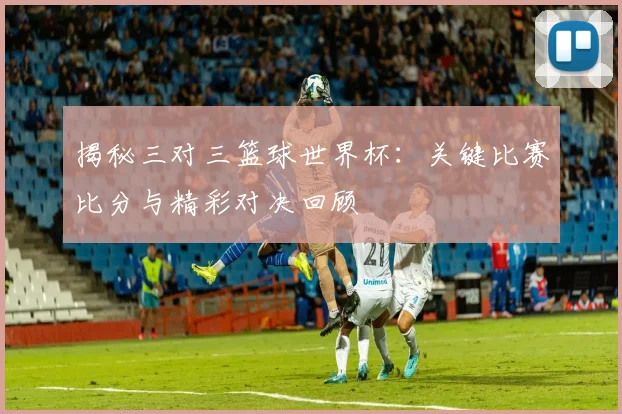 揭秘三对三篮球世界杯：关键比赛比分与精彩对决回顾