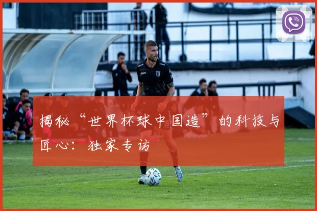 揭秘“世界杯球中国造”的科技与匠心：独家专访