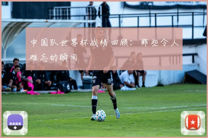 中国队世界杯战绩回顾：那些令人难忘的瞬间